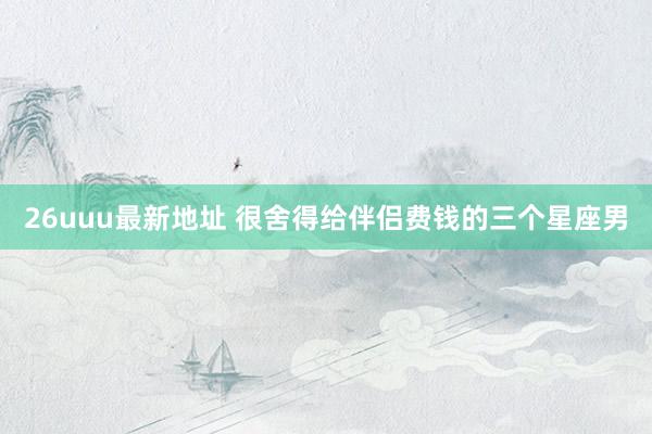 26uuu最新地址 很舍得给伴侣费钱的三个星座男