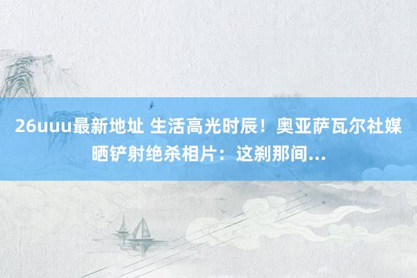 26uuu最新地址 生活高光时辰！奥亚萨瓦尔社媒晒铲射绝杀相片：这刹那间...