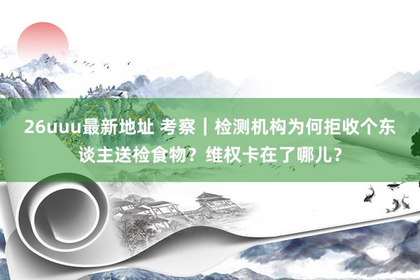 26uuu最新地址 考察｜检测机构为何拒收个东谈主送检食物？维权卡在了哪儿？