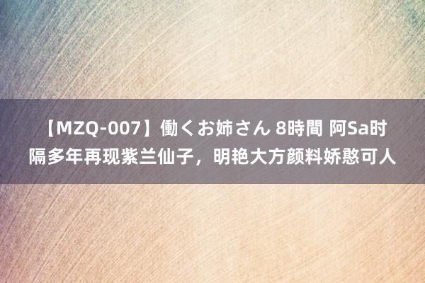 【MZQ-007】働くお姉さん 8時間 阿Sa时隔多年再现紫兰仙子，明艳大方颜料娇憨可人