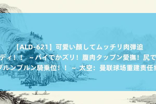 【ALD-621】可愛い顔してムッチリ肉弾迫力ダイナマイト敏感ボディ！！ ～パイでかズリ！腹肉タップン愛撫！尻でか後背位！ブルンブルン騎乗位！！～ 太空：曼联球场重建责任组以为，新建球场比翻修老特拉福德更好