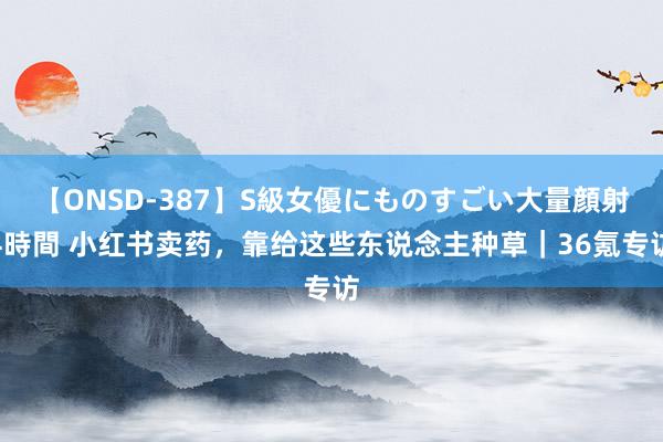 【ONSD-387】S級女優にものすごい大量顔射4時間 小红书卖药，靠给这些东说念主种草｜36氪专访