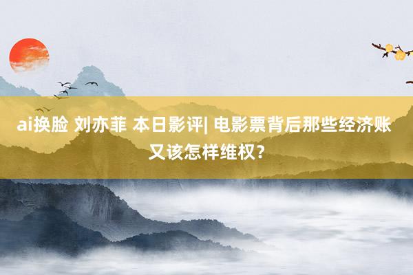 ai换脸 刘亦菲 本日影评| 电影票背后那些经济账 又该怎样维权？