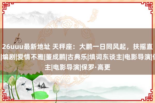 26uuu最新地址 天秤座：大鹏一日同风起，扶摇直上九万里|编剧|爱情不雅|董成鹏|古典乐|填词东谈主|电影导演|保罗·高更