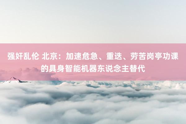 强奸乱伦 北京：加速危急、重迭、劳苦岗亭功课的具身智能机器东说念主替代
