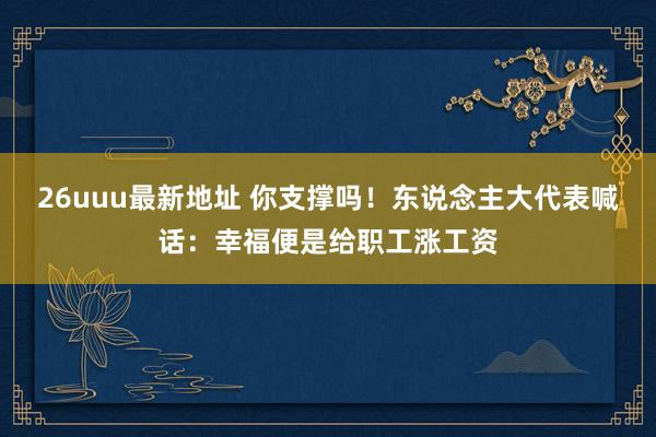26uuu最新地址 你支撑吗！东说念主大代表喊话：幸福便是给职工涨工资