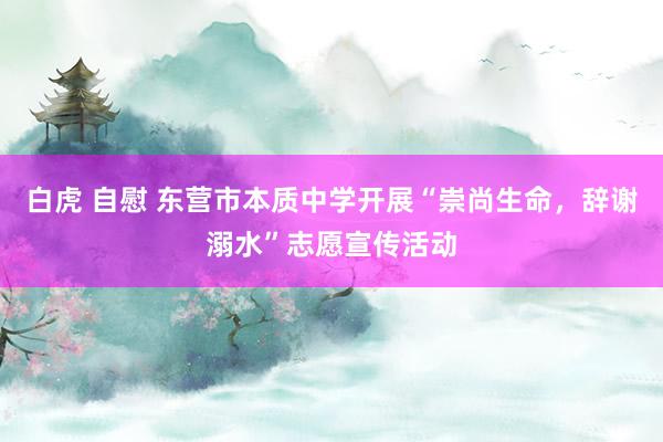 白虎 自慰 东营市本质中学开展“崇尚生命，辞谢溺水”志愿宣传活动