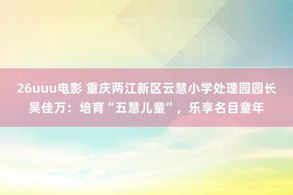 26uuu电影 重庆两江新区云慧小学处理园园长吴佳万：培育“五慧儿童”，乐享名目童年