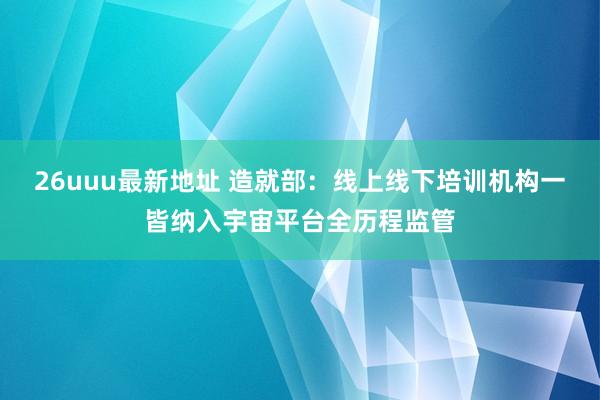 26uuu最新地址 造就部：线上线下培训机构一皆纳入宇宙平台全历程监管