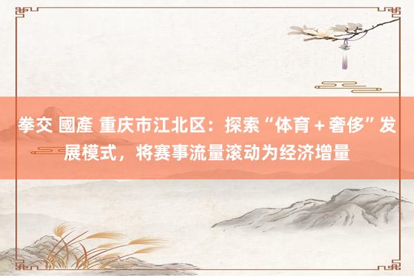 拳交 國產 重庆市江北区：探索“体育＋奢侈”发展模式，将赛事流量滚动为经济增量