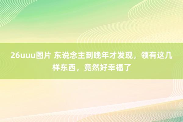 26uuu图片 东说念主到晚年才发现，领有这几样东西，竟然好幸福了
