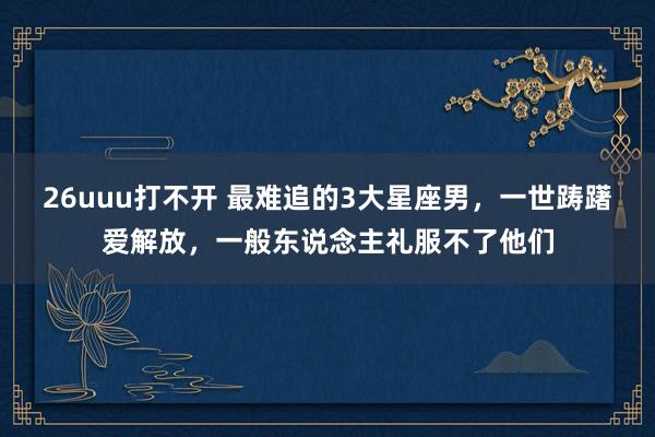 26uuu打不开 最难追的3大星座男，一世踌躇爱解放，一般东说念主礼服不了他们