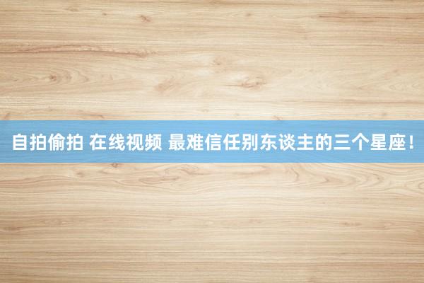自拍偷拍 在线视频 最难信任别东谈主的三个星座！