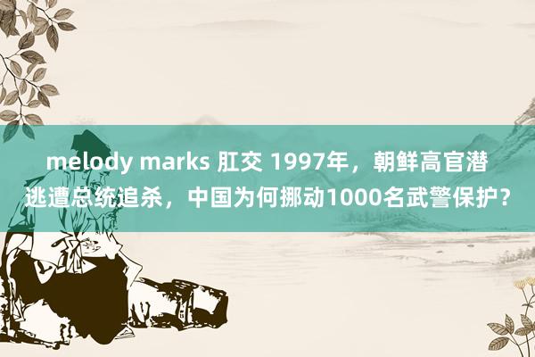 melody marks 肛交 1997年，朝鲜高官潜逃遭总统追杀，中国为何挪动1000名武警保护？