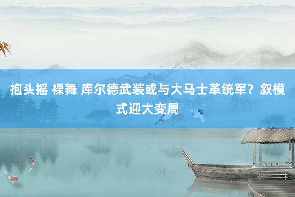 抱头摇 裸舞 库尔德武装或与大马士革统军？叙模式迎大变局
