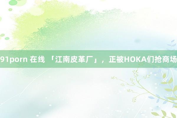 91porn 在线 「江南皮革厂」，正被HOKA们抢商场