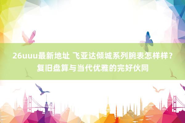 26uuu最新地址 飞亚达倾城系列腕表怎样样？复旧盘算与当代优雅的完好伙同