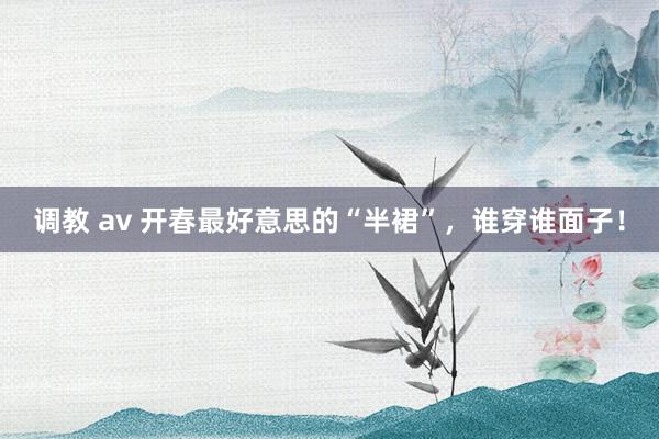 调教 av 开春最好意思的“半裙”，谁穿谁面子！