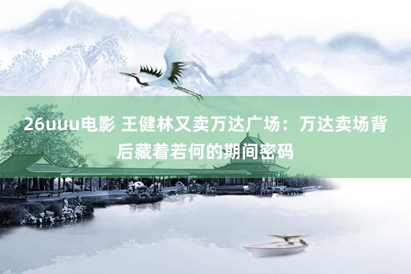 26uuu电影 王健林又卖万达广场：万达卖场背后藏着若何的期间密码