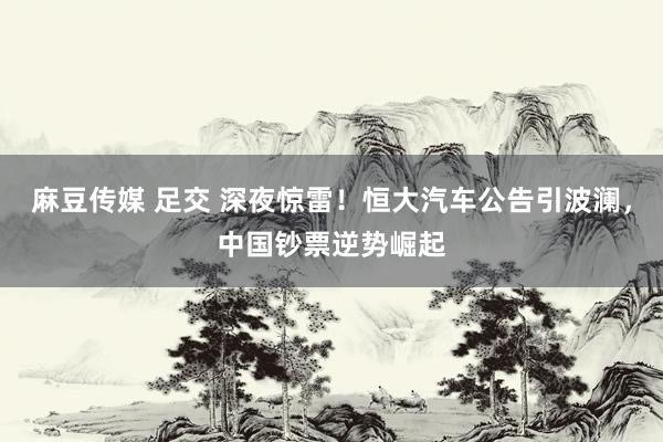 麻豆传媒 足交 深夜惊雷！恒大汽车公告引波澜，中国钞票逆势崛起