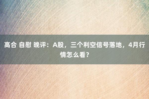 高合 自慰 晚评：A股，三个利空信号落地，4月行情怎么看？