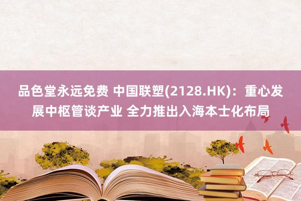 品色堂永远免费 中国联塑(2128.HK)：重心发展中枢管谈产业 全力推出入海本士化布局