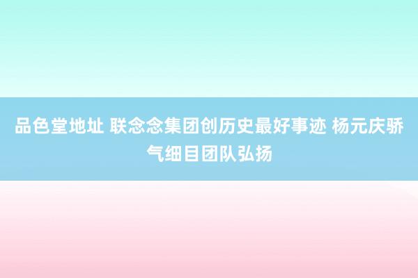 品色堂地址 联念念集团创历史最好事迹 杨元庆骄气细目团队弘扬