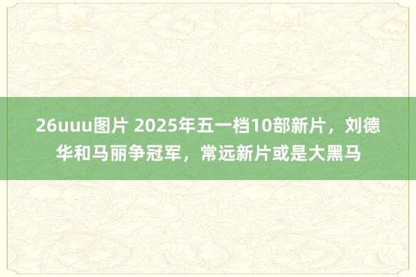 26uuu图片 2025年五一档10部新片，刘德华和马丽争冠军，常远新片或是大黑马