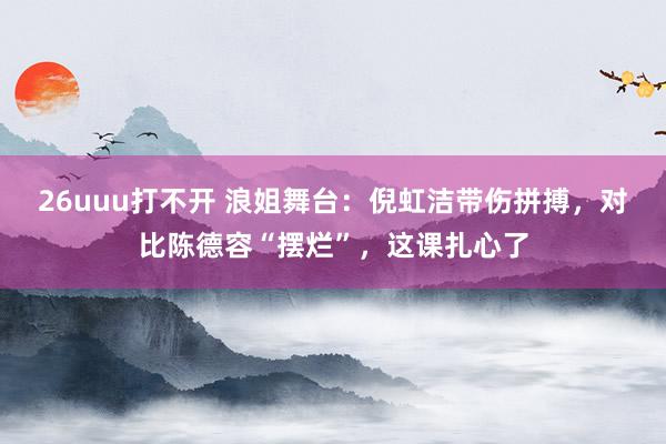 26uuu打不开 浪姐舞台：倪虹洁带伤拼搏，对比陈德容“摆烂”，这课扎心了