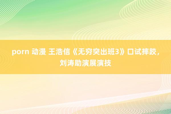 porn 动漫 王浩信《无穷突出班3》口试摔跤，刘涛助演展演技