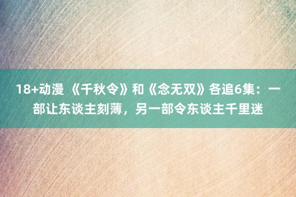18+动漫 《千秋令》和《念无双》各追6集：一部让东谈主刻薄，另一部令东谈主千里迷