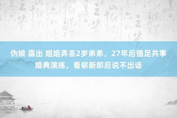 伪娘 露出 姐姐弄丢2岁弟弟，27年后插足共事婚典演练，看崭新郎后说不出话