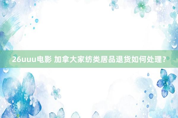 26uuu电影 加拿大家纺类居品退货如何处理？