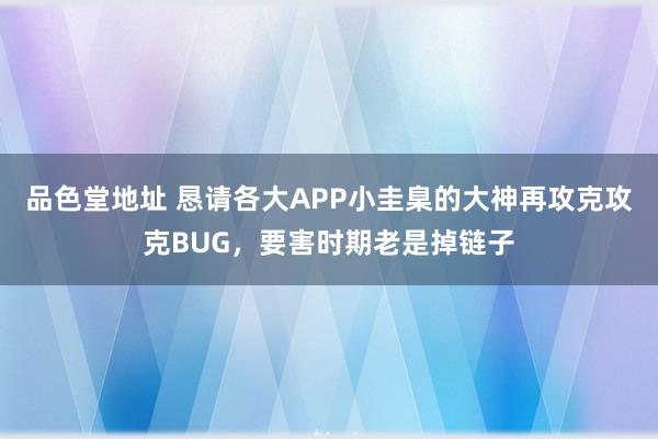 品色堂地址 恳请各大APP小圭臬的大神再攻克攻克BUG，要害时期老是掉链子
