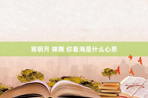 寄明月 裸舞 你看海是什么心思