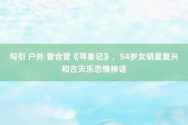 勾引 户外 曾合营《寻秦记》，54岁女明星复兴和古天乐恋情神话
