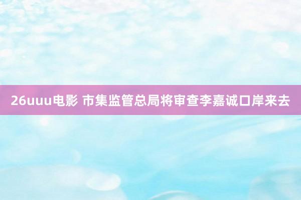 26uuu电影 市集监管总局将审查李嘉诚口岸来去