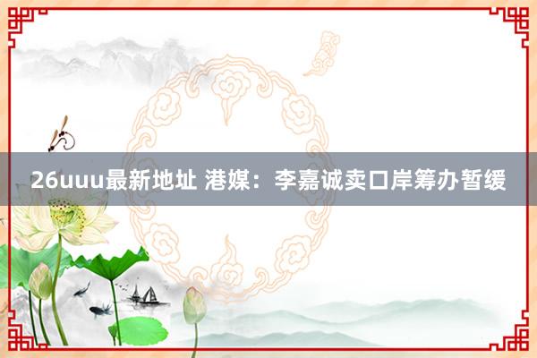 26uuu最新地址 港媒：李嘉诚卖口岸筹办暂缓
