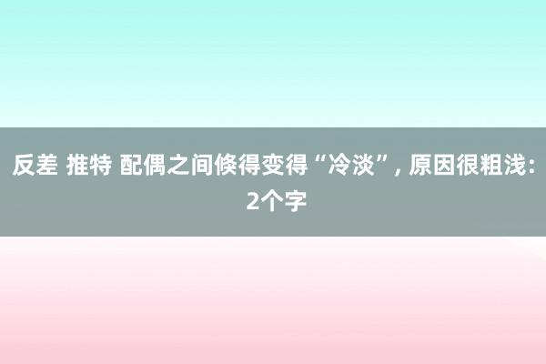反差 推特 配偶之间倏得变得“冷淡”， 原因很粗浅: 2个字