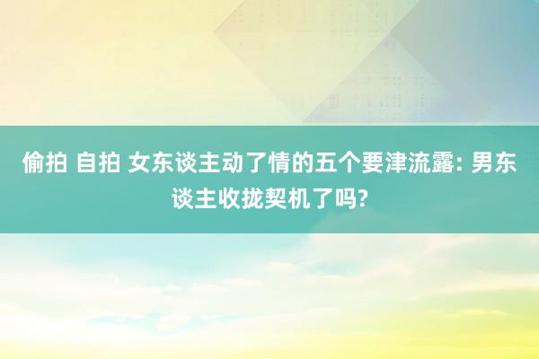 偷拍 自拍 女东谈主动了情的五个要津流露: 男东谈主收拢契机了吗?