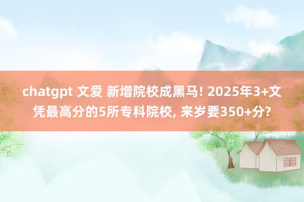 chatgpt 文爱 新增院校成黑马! 2025年3+文凭最高分的5所专科院校， 来岁要350+分?