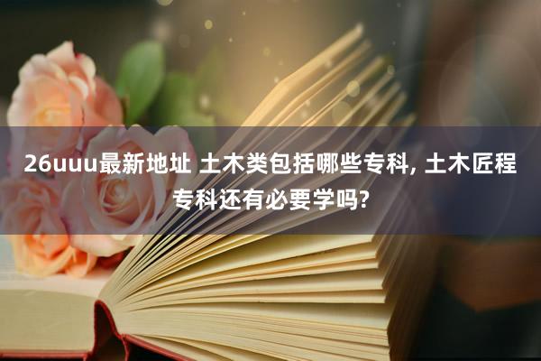 26uuu最新地址 土木类包括哪些专科， 土木匠程专科还有必要学吗?