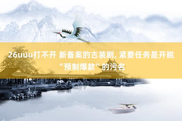 26uuu打不开 新备案的古装剧， 紧要任务是开脱“预制爆款”的污名