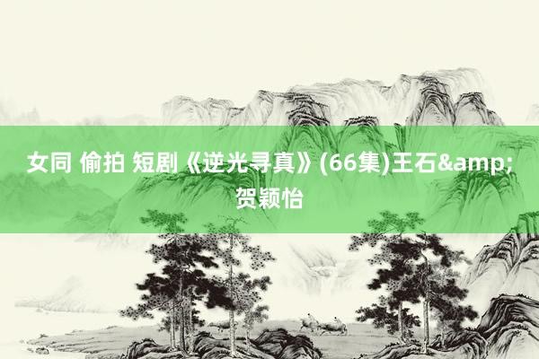 女同 偷拍 短剧《逆光寻真》(66集)王石&贺颖怡