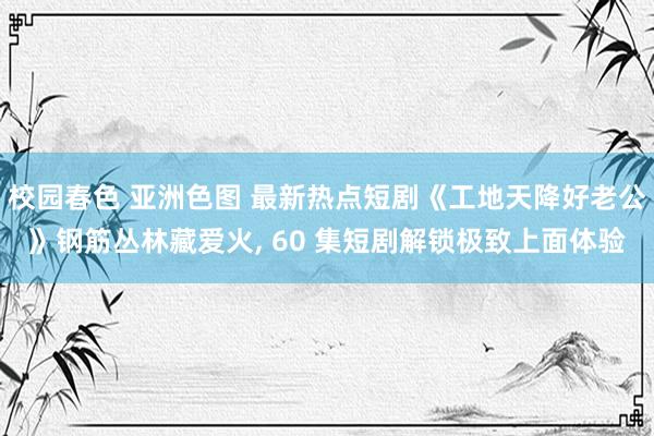 校园春色 亚洲色图 最新热点短剧《工地天降好老公》钢筋丛林藏爱火， 60 集短剧解锁极致上面体验