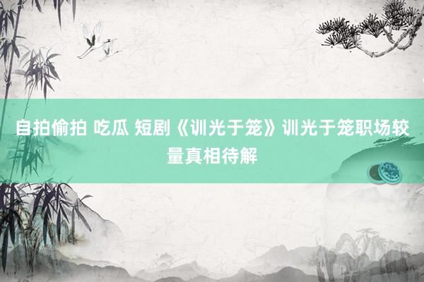 自拍偷拍 吃瓜 短剧《训光于笼》训光于笼职场较量真相待解