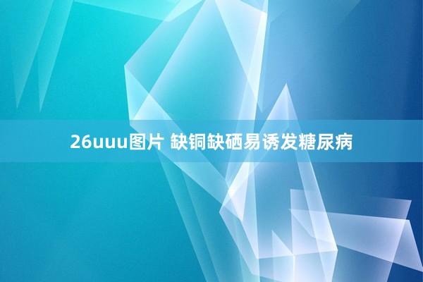 26uuu图片 缺铜缺硒易诱发糖尿病