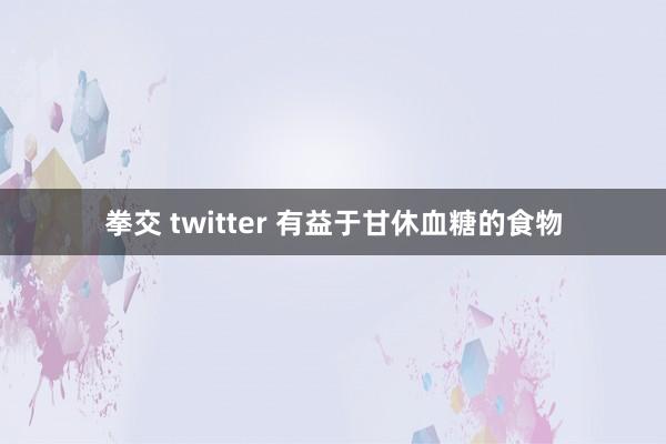 拳交 twitter 有益于甘休血糖的食物
