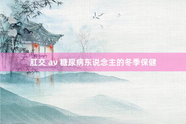 肛交 av 糖尿病东说念主的冬季保健