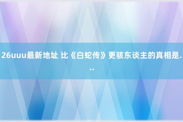 26uuu最新地址 比《白蛇传》更骇东谈主的真相是...